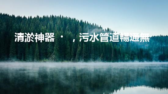 清淤神器，污水管道暢通無阻！哪家質(zhì)量最佳？